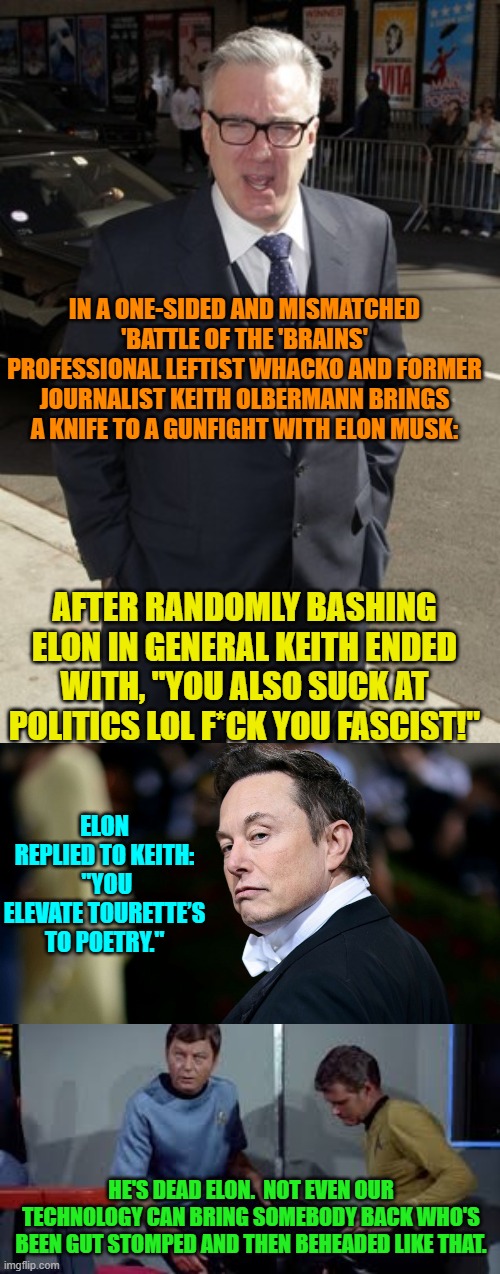 Keith is trying REAL HARD to get on at either CNN or MSNBC again. | IN A ONE-SIDED AND MISMATCHED 'BATTLE OF THE 'BRAINS' PROFESSIONAL LEFTIST WHACKO AND FORMER JOURNALIST KEITH OLBERMANN BRINGS A KNIFE TO A GUNFIGHT WITH ELON MUSK:; AFTER RANDOMLY BASHING ELON IN GENERAL KEITH ENDED WITH, "YOU ALSO SUCK AT POLITICS LOL F*CK YOU FASCIST!"; ELON REPLIED TO KEITH:  "YOU ELEVATE TOURETTE’S TO POETRY."; HE'S DEAD ELON.  NOT EVEN OUR TECHNOLOGY CAN BRING SOMEBODY BACK WHO'S BEEN GUT STOMPED AND THEN BEHEADED LIKE THAT. | image tagged in yep | made w/ Imgflip meme maker