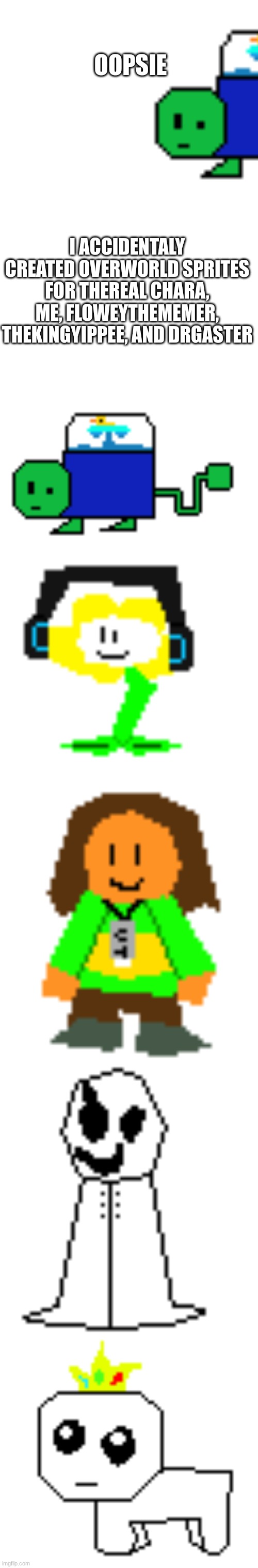 I'm working on getting everyone :D | OOPSIE; I ACCIDENTALY CREATED OVERWORLD SPRITES FOR THEREAL CHARA, ME, FLOWEYTHEMEMER, THEKINGYIPPEE, AND DRGASTER | image tagged in blank white template | made w/ Imgflip meme maker