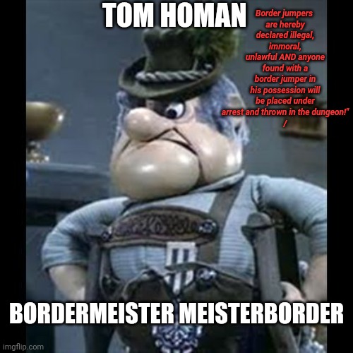 "I hate illegals!  And illegals hate me!" | TOM HOMAN; Border jumpers 
are hereby declared illegal, immoral, unlawful AND anyone found with a border jumper in his possession will be placed under arrest and thrown in the dungeon!"
/; BORDERMEISTER MEISTERBORDER | image tagged in burgermeister,tom homan,illegal immigration,deportation,secure the border,crime | made w/ Imgflip meme maker