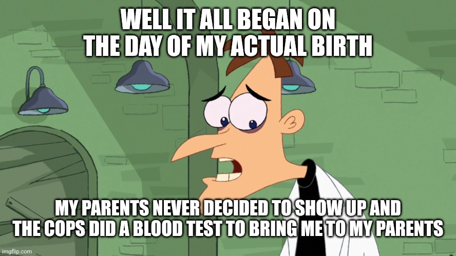 Doofenshmirz It All Started on the Day of my Actual Birth | WELL IT ALL BEGAN ON THE DAY OF MY ACTUAL BIRTH MY PARENTS NEVER DECIDED TO SHOW UP AND THE COPS DID A BLOOD TEST TO BRING ME TO MY PARENTS | image tagged in doofenshmirz it all started on the day of my actual birth | made w/ Imgflip meme maker