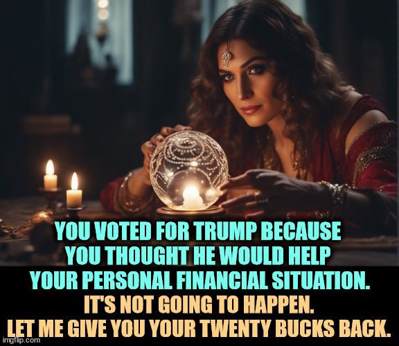 YOU VOTED FOR TRUMP BECAUSE 
YOU THOUGHT HE WOULD HELP 
YOUR PERSONAL FINANCIAL SITUATION. IT'S NOT GOING TO HAPPEN.
LET ME GIVE YOU YOUR TWENTY BUCKS BACK. | image tagged in trump,economy,personal finance,forgot,liar,promises | made w/ Imgflip meme maker