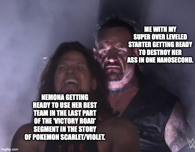 undertaker | ME WITH MY SUPER OVER LEVELED STARTER GETTING READY TO DESTROY HER ASS IN ONE NANOSECOND. NEMONA GETTING READY TO USE HER BEST TEAM IN THE LAST PART OF THE 'VICTORY ROAD' SEGMENT IN THE STORY OF POKEMON SCARLET/VIOLET. | image tagged in undertaker | made w/ Imgflip meme maker