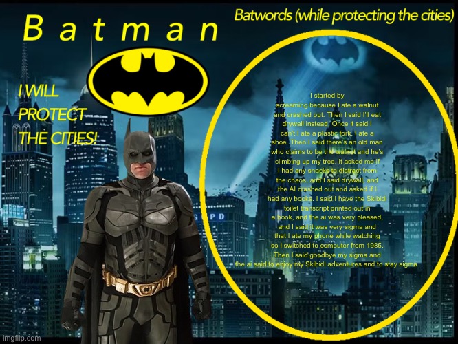 Turn into copypasta | I started by screaming because I ate a walnut and crashed out. Then I said I’ll eat drywall instead. Once it said I can’t I ate a plastic fork, I ate a shoe. Then I said there’s an old man who claims to be the walnut and he’s climbing up my tree. It asked me if I had any snacks to distract from the chaos, and I said drywall, and the AI crashed out and asked if I had any books. I said I have the Skibidi toilet transcript printed out in a book, and the ai was very pleased, and I said it was very sigma and that I ate my phone while watching so I switched to computer from 1985. Then I said goodbye my sigma and the ai said to enjoy my Skibidi adventures and to stay sigma. | image tagged in batman announcement template 2 | made w/ Imgflip meme maker