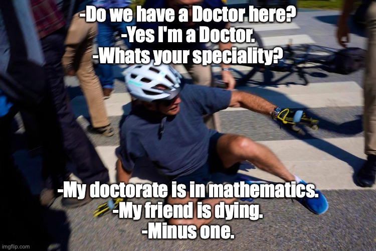 Biden falling down bike | -Do we have a Doctor here?
-Yes I'm a Doctor.
-Whats your speciality? -My doctorate is in mathematics.
-My friend is dying.
-Minus one. | image tagged in biden falling down bike | made w/ Imgflip meme maker