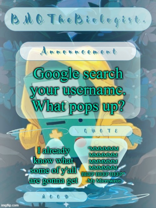 Obviously don't show an image if it's something out-of-pocket. | Google search your username. What pops up? "MMMMMM
MMMMMM
MMMMMM
MMMMMM
BEEP BEEP BEEP"
-My Microwave; I already know what some of y'all are gonna get | image tagged in bmothebiologist announcement | made w/ Imgflip meme maker