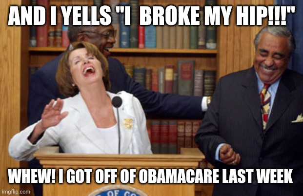 Nancy is Nice | AND I YELLS "I  BROKE MY HIP!!!"; WHEW! I GOT OFF OF OBAMACARE LAST WEEK | image tagged in nancy pelosi laughing,drunk,didn't see the stairs,control,playing the stock market | made w/ Imgflip meme maker