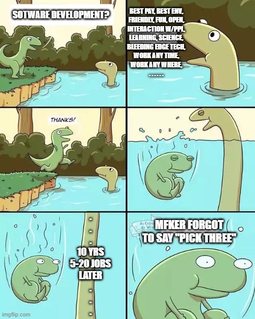 dinosaur jump pond water neck | BEST PAY, BEST ENV,
FRIENDLY, FUN, OPEN,
INTERACTION W/PPL,
LEARNING, SCIENCE,
BLEEDING EDGE TECH,
WORK ANY TIME,
WORK ANY WHERE,
. . . . . . SOTWARE DEVELOPMENT? .
.
.
10 YRS
5-20 JOBS
LATER
.
.
. MFKER FORGOT TO SAY "PICK THREE" | image tagged in dinosaur jump pond water neck | made w/ Imgflip meme maker