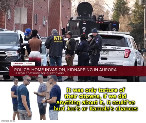 NOW the FBI is "looking into it" ? | It was only torture of their citizens, if we did anything about it, it could've hurt Joe's or Kamala's chances | image tagged in aurora gang kidnapping and torture meme | made w/ Imgflip meme maker