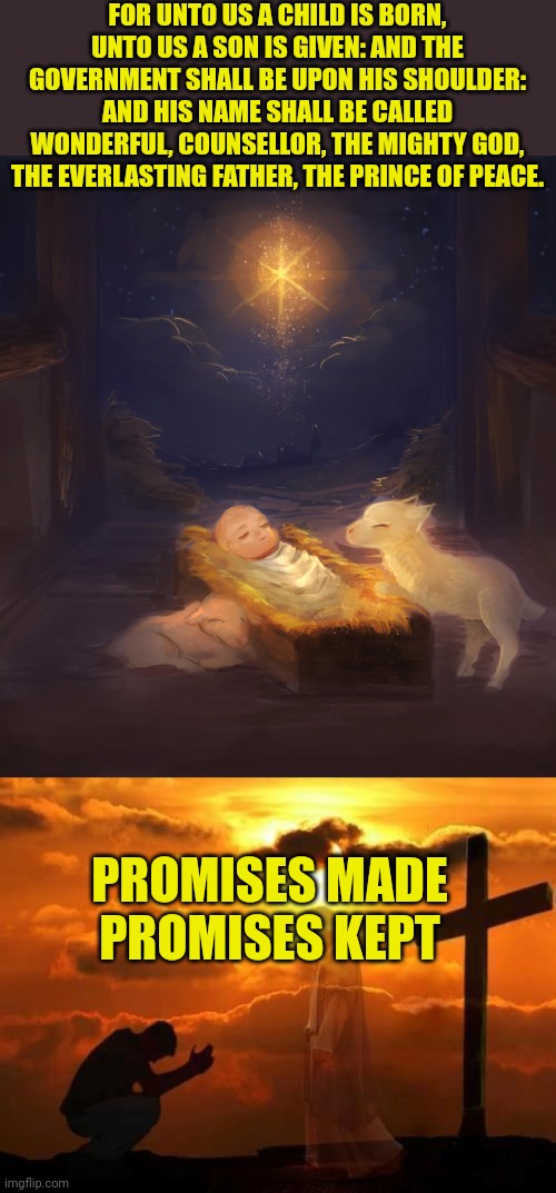 FOR UNTO US A CHILD IS BORN, UNTO US A SON IS GIVEN: AND THE GOVERNMENT SHALL BE UPON HIS SHOULDER: AND HIS NAME SHALL BE CALLED WONDERFUL, COUNSELLOR, THE MIGHTY GOD, THE EVERLASTING FATHER, THE PRINCE OF PEACE. PROMISES MADE
PROMISES KEPT | image tagged in jesus infant,kneeling man | made w/ Imgflip meme maker