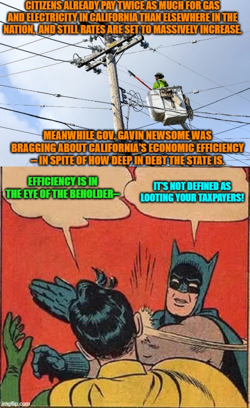 I think Robin is getting dumber. | CITIZENS ALREADY PAY TWICE AS MUCH FOR GAS AND ELECTRICITY IN CALIFORNIA THAN ELSEWHERE IN THE NATION,  AND STILL RATES ARE SET TO MASSIVELY INCREASE. MEANWHILE GOV. GAVIN NEWSOME WAS BRAGGING ABOUT CALIFORNIA'S ECONOMIC EFFICIENCY -- IN SPITE OF HOW DEEP IN DEBT THE STATE IS. EFFICIENCY IS IN THE EYE OF THE BEHOLDER--; IT'S NOT DEFINED AS LOOTING YOUR TAXPAYERS! | image tagged in yep | made w/ Imgflip meme maker