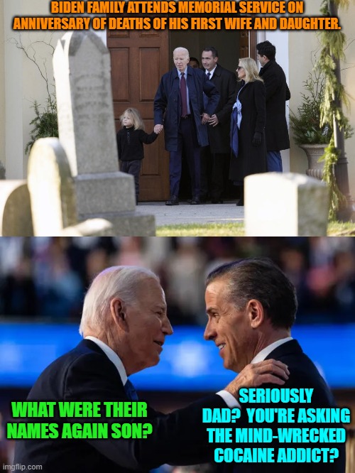 Meh . . . I felt like going utterly tasteless on this one.  Sorry about that. | BIDEN FAMILY ATTENDS MEMORIAL SERVICE ON ANNIVERSARY OF DEATHS OF HIS FIRST WIFE AND DAUGHTER. SERIOUSLY DAD?  YOU'RE ASKING THE MIND-WRECKED COCAINE ADDICT? WHAT WERE THEIR NAMES AGAIN SON? | image tagged in yep | made w/ Imgflip meme maker