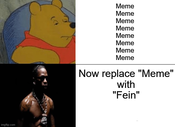 Fein,Meme | Meme
Meme
Meme
Meme
Meme
Meme
Meme
Meme; Now replace "Meme"
 with 
"Fein" | image tagged in memes,tuxedo winnie the pooh | made w/ Imgflip meme maker