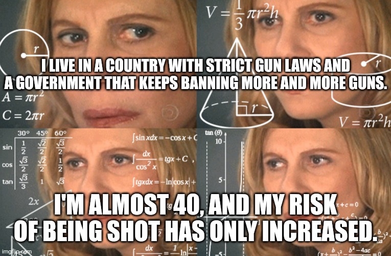 Canada sucks moose dick. | I LIVE IN A COUNTRY WITH STRICT GUN LAWS AND A GOVERNMENT THAT KEEPS BANNING MORE AND MORE GUNS. I'M ALMOST 40, AND MY RISK OF BEING SHOT HAS ONLY INCREASED. | image tagged in confused math lady | made w/ Imgflip meme maker