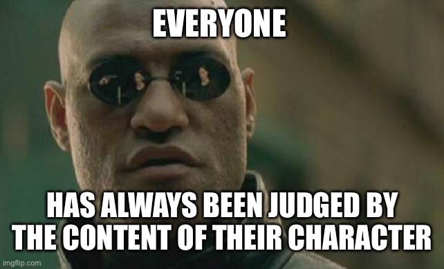 We always have been | EVERYONE; HAS ALWAYS BEEN JUDGED BY THE CONTENT OF THEIR CHARACTER | image tagged in memes,matrix morpheus | made w/ Imgflip meme maker