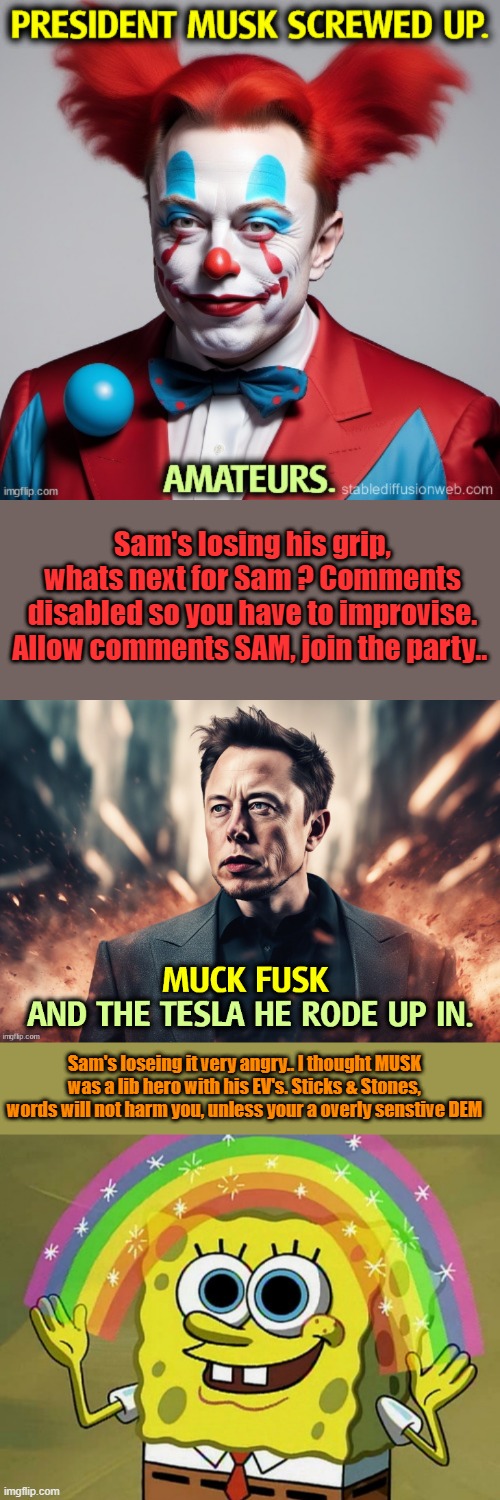 KIDS need taught.Sticks&stones can break my bones but words can not harm me. The world has been turned into 1 big exposed nerve. | Sam's losing his grip, whats next for Sam ? Comments disabled so you have to improvise. Allow comments SAM, join the party.. Sam's loseing it very angry.. I thought MUSK was a lib hero with his EV's. Sticks & Stones, words will not harm you, unless your a overly senstive DEM | image tagged in memes,imagination spongebob | made w/ Imgflip meme maker