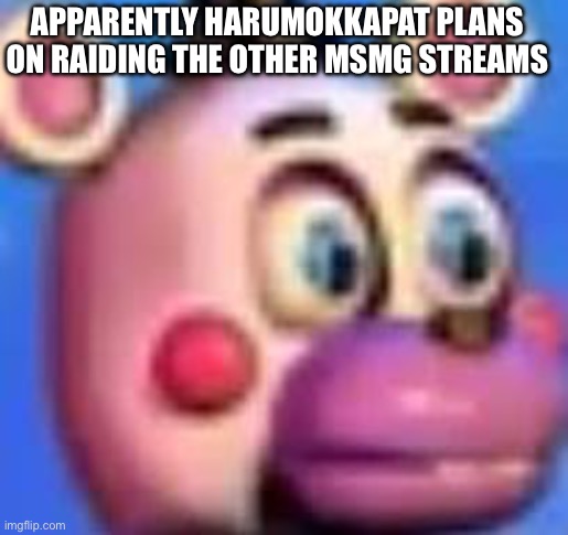 helpy | APPARENTLY HARUMOKKAPAT PLANS ON RAIDING THE OTHER MSMG STREAMS | image tagged in helpy | made w/ Imgflip meme maker