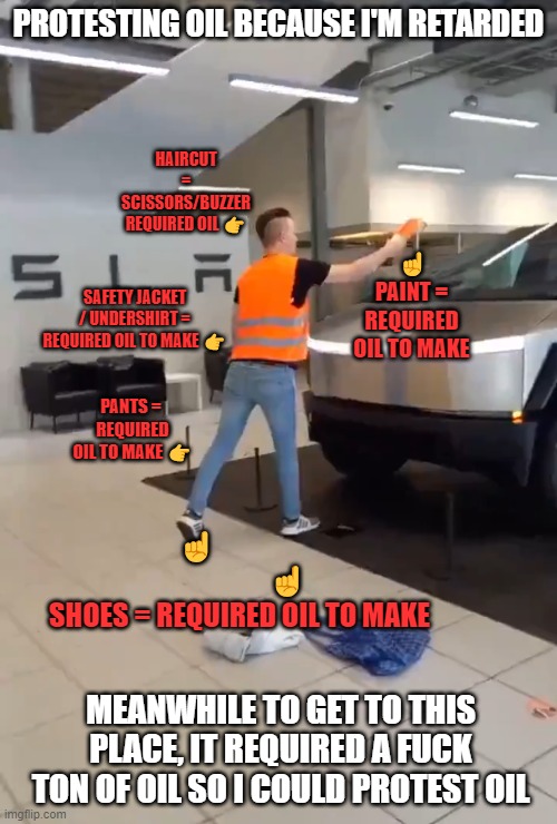 protesting oil because i'm retarded | PROTESTING OIL BECAUSE I'M RETARDED; HAIRCUT = SCISSORS/BUZZER REQUIRED OIL 👉; ☝️
PAINT = REQUIRED OIL TO MAKE; SAFETY JACKET / UNDERSHIRT = REQUIRED OIL TO MAKE 👉; PANTS = 
REQUIRED OIL TO MAKE 👉; ☝️                                  ☝️
SHOES = REQUIRED OIL TO MAKE; MEANWHILE TO GET TO THIS PLACE, IT REQUIRED A FUCK TON OF OIL SO I COULD PROTEST OIL | image tagged in memes,funny memes | made w/ Imgflip meme maker