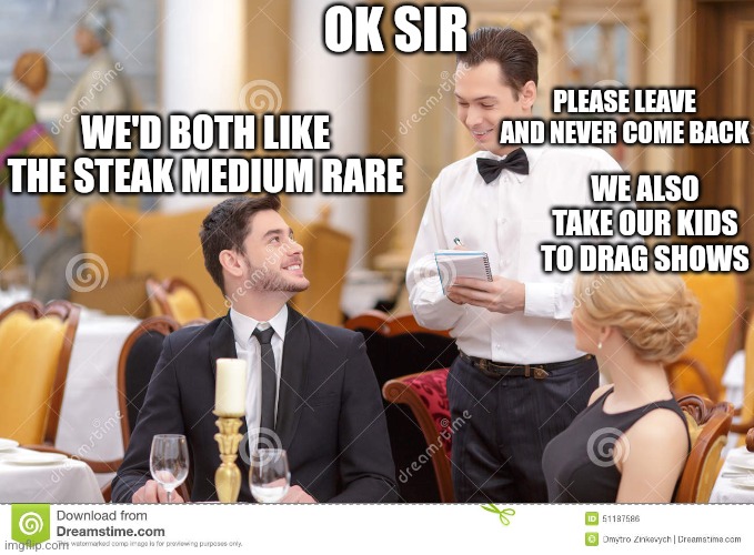 Couple in restaurant  | OK SIR; PLEASE LEAVE AND NEVER COME BACK; WE'D BOTH LIKE THE STEAK MEDIUM RARE; WE ALSO TAKE OUR KIDS TO DRAG SHOWS | image tagged in couple in restaurant | made w/ Imgflip meme maker