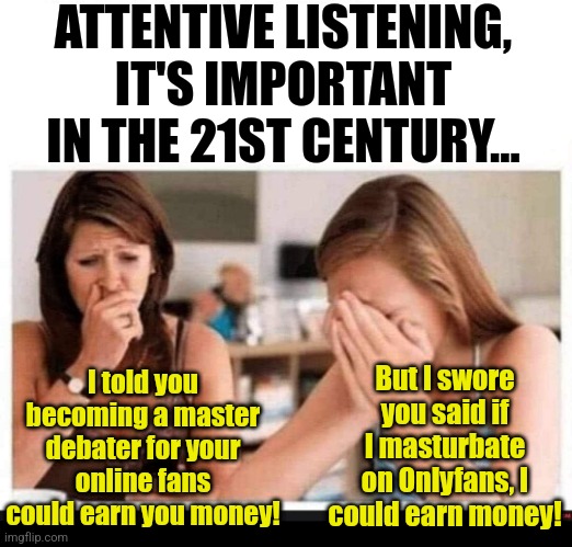 Active and attentive listening is important today. More than ever! | ATTENTIVE LISTENING, IT'S IMPORTANT IN THE 21ST CENTURY... I told you becoming a master debater for your online fans could earn you money! But I swore you said if I masturbate on Onlyfans, I could earn money! | image tagged in mother daughter,modern problems require modern solutions,not listening,failure,ive made a huge mistake,life lessons | made w/ Imgflip meme maker