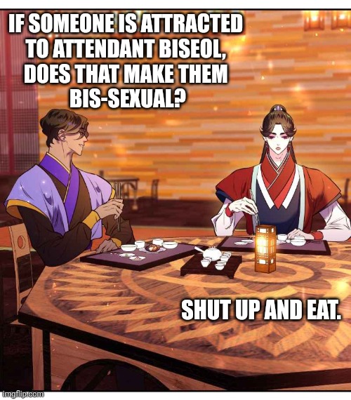 Mystic Prince Choran Hae-eon | IF SOMEONE IS ATTRACTED 
TO ATTENDANT BISEOL, 
DOES THAT MAKE THEM 
BIS-SEXUAL? SHUT UP AND EAT. | image tagged in funny | made w/ Imgflip meme maker