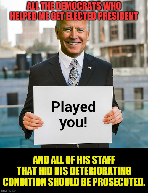 I'm Not Sure How Else To Put It | ALL THE DEMOCRATS WHO HELPED ME GET ELECTED PRESIDENT; Played you! AND ALL OF HIS STAFF THAT HID HIS DETERIORATING CONDITION SHOULD BE PROSECUTED. | image tagged in joe biden blank sign,president,democrats,manipulation,politics,memes | made w/ Imgflip meme maker