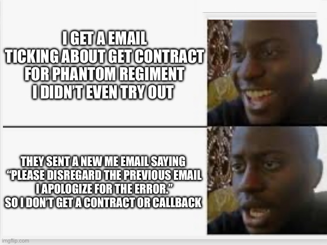 DCI PH contract | I GET A EMAIL TICKING ABOUT GET CONTRACT FOR PHANTOM REGIMENT I DIDN’T EVEN TRY OUT; THEY SENT A NEW ME EMAIL SAYING 
“PLEASE DISREGARD THE PREVIOUS EMAIL

I APOLOGIZE FOR THE ERROR.”

SO I DON’T GET A CONTRACT OR CALLBACK | image tagged in happy then sad | made w/ Imgflip meme maker