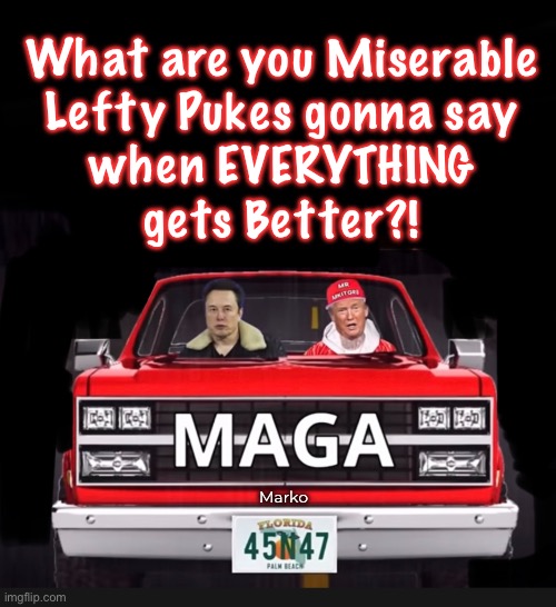 Oh yea…. Your life will still be miserable, because of your $hitty attitude, & the terrible Choices you make. | What are you Miserable
Lefty Pukes gonna say
when EVERYTHING
gets Better?! Marko | image tagged in memes,never trumpers n tds freaks,u all r so demented that yr life will always suk,progressives leftists fjb voters kissmyass | made w/ Imgflip meme maker