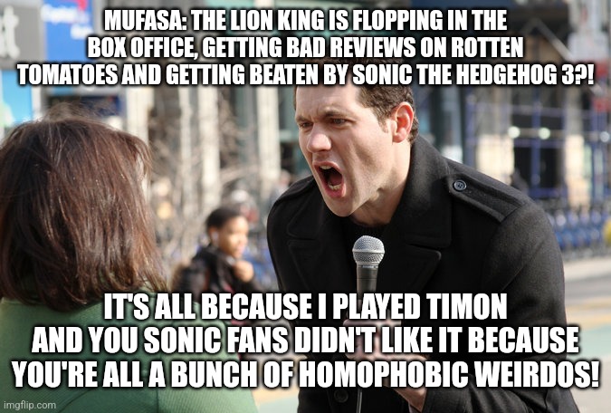 Remember when Billy Eichner lashed out at straight people for not seeing his crappy gay rom com bros? | MUFASA: THE LION KING IS FLOPPING IN THE BOX OFFICE, GETTING BAD REVIEWS ON ROTTEN TOMATOES AND GETTING BEATEN BY SONIC THE HEDGEHOG 3?! IT'S ALL BECAUSE I PLAYED TIMON AND YOU SONIC FANS DIDN'T LIKE IT BECAUSE YOU'RE ALL A BUNCH OF HOMOPHOBIC WEIRDOS! | image tagged in billy eichner,lgbtq,disney,the lion king,sonic the hedgehog,movies | made w/ Imgflip meme maker