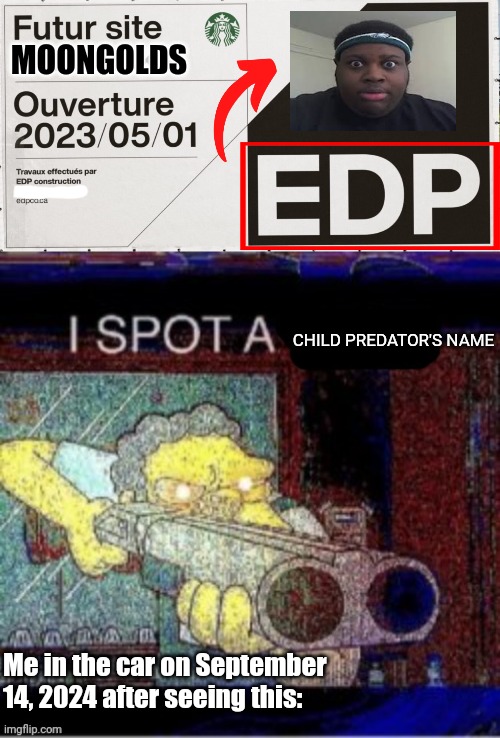 On September 14, 2024, I was in the car and suddenly I saw the EDP name. I was like "OMG IS THAT THE PDF FILE NAME?" | MOONGOLDS; CHILD PREDATOR'S NAME; Me in the car on September 14, 2024 after seeing this: | image tagged in i spot a x,memes,edp,edp445,name soundalikes,predator | made w/ Imgflip meme maker