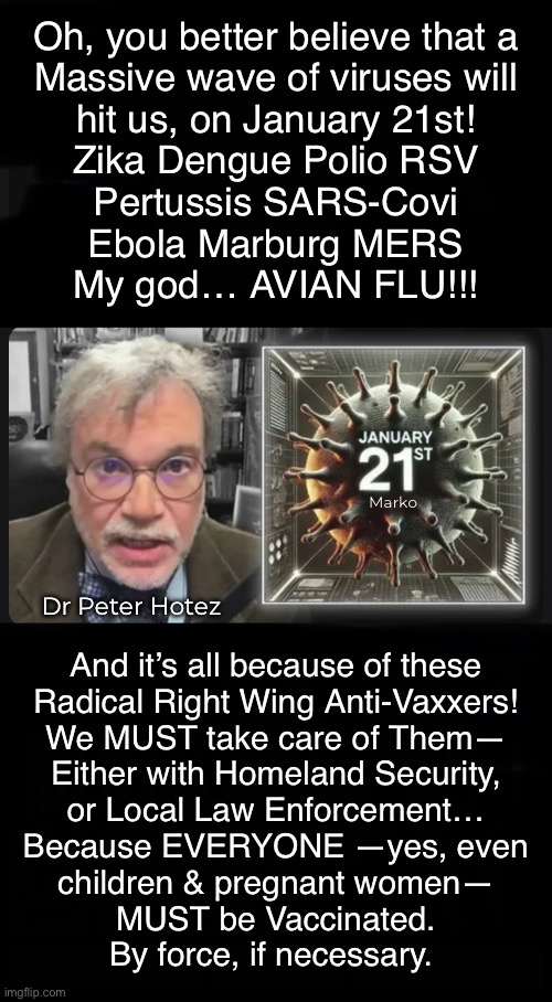 Not an Exact quote — but, damn near | Oh, you better believe that a
Massive wave of viruses will
hit us, on January 21st!
Zika Dengue Polio RSV
Pertussis SARS-Covi
Ebola Marburg MERS
My god… AVIAN FLU!!! Marko; Dr Peter Hotez; And it’s all because of these
Radical Right Wing Anti-Vaxxers!
We MUST take care of Them—
Either with Homeland Security,
or Local Law Enforcement…
Because EVERYONE —yes, even
children & pregnant women—
MUST be Vaccinated.
By force, if necessary. | image tagged in fauci jr calls 4 a trump pandemic,this evil clown drools over vaxxing people,everything is from stolen election n fjb voters | made w/ Imgflip meme maker