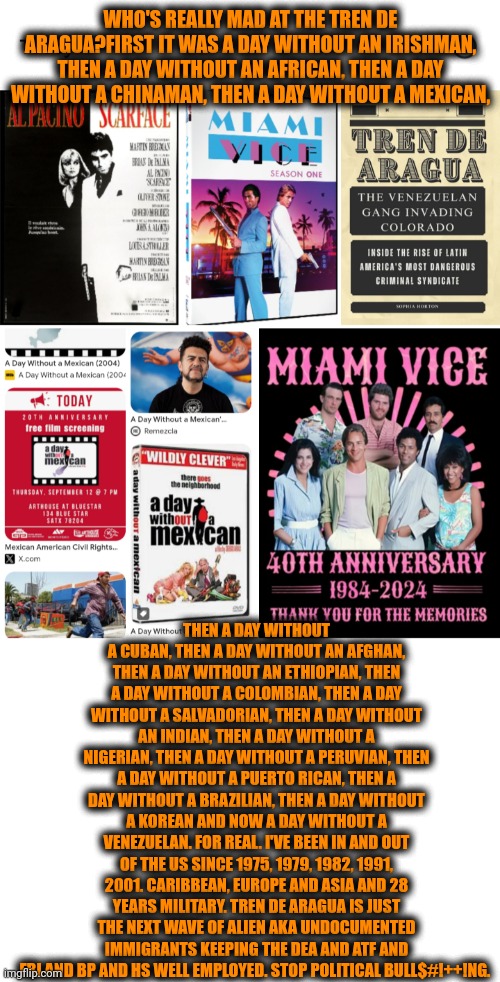 Funny | WHO'S REALLY MAD AT THE TREN DE ARAGUA?FIRST IT WAS A DAY WITHOUT AN IRISHMAN, THEN A DAY WITHOUT AN AFRICAN, THEN A DAY WITHOUT A CHINAMAN, THEN A DAY WITHOUT A MEXICAN, THEN A DAY WITHOUT A CUBAN, THEN A DAY WITHOUT AN AFGHAN, THEN A DAY WITHOUT AN ETHIOPIAN, THEN A DAY WITHOUT A COLOMBIAN, THEN A DAY WITHOUT A SALVADORIAN, THEN A DAY WITHOUT AN INDIAN, THEN A DAY WITHOUT A NIGERIAN, THEN A DAY WITHOUT A PERUVIAN, THEN A DAY WITHOUT A PUERTO RICAN, THEN A DAY WITHOUT A BRAZILIAN, THEN A DAY WITHOUT A KOREAN AND NOW A DAY WITHOUT A VENEZUELAN. FOR REAL. I'VE BEEN IN AND OUT OF THE US SINCE 1975, 1979, 1982, 1991, 2001. CARIBBEAN, EUROPE AND ASIA AND 28 YEARS MILITARY. TREN DE ARAGUA IS JUST THE NEXT WAVE OF ALIEN AKA UNDOCUMENTED IMMIGRANTS KEEPING THE DEA AND ATF AND FBI AND BP AND HS WELL EMPLOYED. STOP POLITICAL BULL$#!++!NG. | image tagged in funny,political,illegal aliens,war on drugs,guns,gangs | made w/ Imgflip meme maker