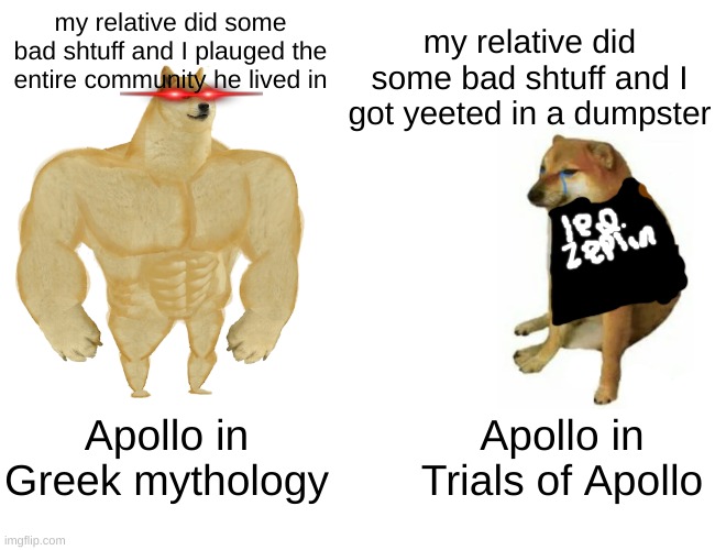 Buff Doge vs. Cheems | my relative did some bad shtuff and I plauged the entire community he lived in; my relative did some bad shtuff and I got yeeted in a dumpster; Apollo in Greek mythology; Apollo in Trials of Apollo | image tagged in memes,buff doge vs cheems | made w/ Imgflip meme maker