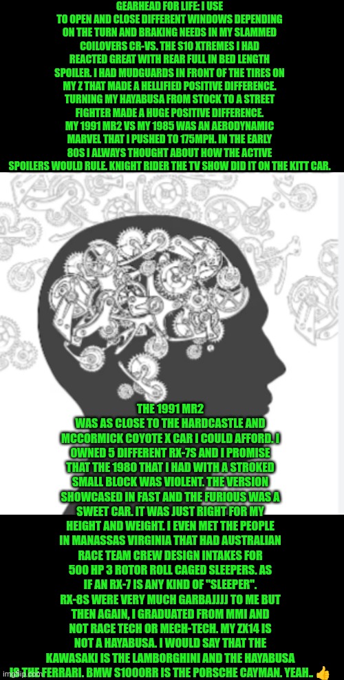 Funny | GEARHEAD FOR LIFE: I USE TO OPEN AND CLOSE DIFFERENT WINDOWS DEPENDING ON THE TURN AND BRAKING NEEDS IN MY SLAMMED COILOVERS CR-VS. THE S10 XTREMES I HAD REACTED GREAT WITH REAR FULL IN BED LENGTH SPOILER. I HAD MUDGUARDS IN FRONT OF THE TIRES ON MY Z THAT MADE A HELLIFIED POSITIVE DIFFERENCE. TURNING MY HAYABUSA FROM STOCK TO A STREET FIGHTER MADE A HUGE POSITIVE DIFFERENCE. MY 1991 MR2 VS MY 1985 WAS AN AERODYNAMIC MARVEL THAT I PUSHED TO 175MPH. IN THE EARLY 80S I ALWAYS THOUGHT ABOUT HOW THE ACTIVE SPOILERS WOULD RULE. KNIGHT RIDER THE TV SHOW DID IT ON THE KITT CAR. THE 1991 MR2 WAS AS CLOSE TO THE HARDCASTLE AND MCCORMICK COYOTE X CAR I COULD AFFORD. I OWNED 5 DIFFERENT RX-7S AND I PROMISE THAT THE 1980 THAT I HAD WITH A STROKED SMALL BLOCK WAS VIOLENT. THE VERSION SHOWCASED IN FAST AND THE FURIOUS WAS A SWEET CAR. IT WAS JUST RIGHT FOR MY HEIGHT AND WEIGHT. I EVEN MET THE PEOPLE IN MANASSAS VIRGINIA THAT HAD AUSTRALIAN RACE TEAM CREW DESIGN INTAKES FOR 500 HP 3 ROTOR ROLL CAGED SLEEPERS. AS IF AN RX-7 IS ANY KIND OF "SLEEPER". RX-8S WERE VERY MUCH GARBAJJJJ TO ME BUT THEN AGAIN, I GRADUATED FROM MMI AND NOT RACE TECH OR MECH-TECH. MY ZX14 IS NOT A HAYABUSA. I WOULD SAY THAT THE KAWASAKI IS THE LAMBORGHINI AND THE HAYABUSA IS THE FERRARI. BMW S1000RR IS THE PORSCHE CAYMAN. YEAH.. 👍 | image tagged in funny,horsepower,science,math,engineering,technology | made w/ Imgflip meme maker