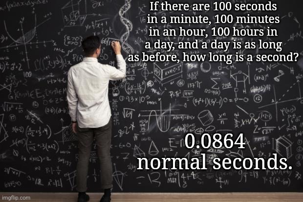 Explanation in comments. | If there are 100 seconds in a minute, 100 minutes in an hour, 100 hours in a day, and a day is as long as before, how long is a second? 0.0864 normal seconds. | image tagged in math | made w/ Imgflip meme maker