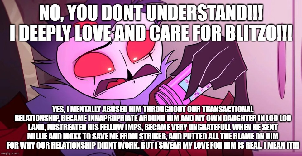 Stolas the crybaby: | NO, YOU DONT UNDERSTAND!!! I DEEPLY LOVE AND CARE FOR BLITZO!!! YES, I MENTALLY ABUSED HIM THROUGHOUT OUR TRANSACTIONAL RELATIONSHIP, BECAME INNAPROPRIATE AROUND HIM AND MY OWN DAUGHTER IN LOO LOO LAND, MISTREATED HIS FELLOW IMPS, BECAME VERY UNGRATEFULL WHEN HE SENT MILLIE AND MOXX TO SAVE ME FROM STRIKER, AND PUTTED ALL THE BLAME ON HIM FOR WHY OUR RELATIONSHIP DIDNT WORK. BUT I SWEAR MY LOVE FOR HIM IS REAL, I MEAN IT!!! | image tagged in helluva boss,funny,lmao | made w/ Imgflip meme maker