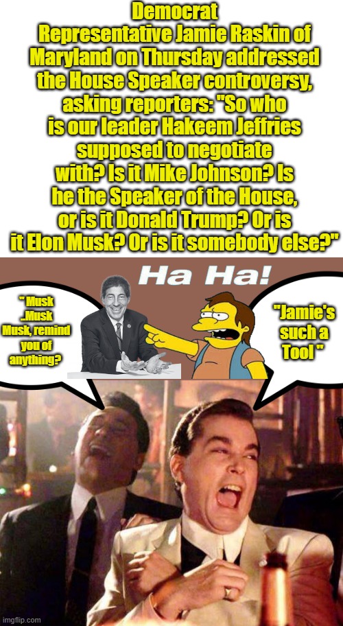 MUSK MUSK MUSK sounds Like SQUAK SQUAK SQUAK Click your heels 3 time and repeat.Dorthy | Democrat Representative Jamie Raskin of Maryland on Thursday addressed the House Speaker controversy, asking reporters: "So who is our leader Hakeem Jeffries supposed to negotiate with? Is it Mike Johnson? Is he the Speaker of the House, or is it Donald Trump? Or is it Elon Musk? Or is it somebody else?"; "Jamie's such a Tool "; " Musk ..Musk Musk, remind you of anything? | image tagged in blank white template,wiseguys | made w/ Imgflip meme maker