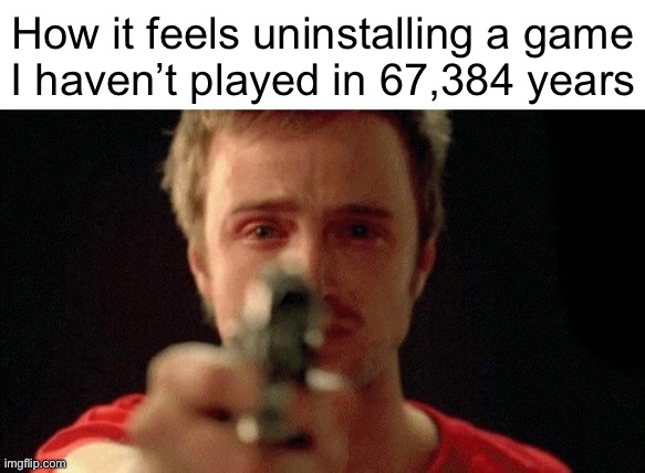 jesse pinkman pointing gun | How it feels uninstalling a game
I haven’t played in 67,384 years | image tagged in jesse pinkman pointing gun | made w/ Imgflip meme maker