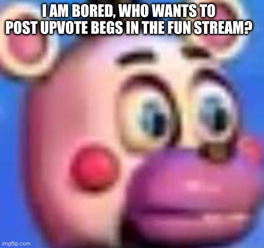 helpy | I AM BORED, WHO WANTS TO POST UPVOTE BEGS IN THE FUN STREAM? | image tagged in helpy | made w/ Imgflip meme maker