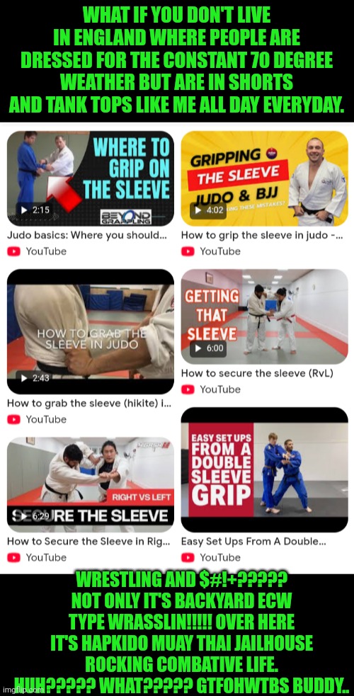 Funny | WHAT IF YOU DON'T LIVE IN ENGLAND WHERE PEOPLE ARE DRESSED FOR THE CONSTANT 70 DEGREE WEATHER BUT ARE IN SHORTS AND TANK TOPS LIKE ME ALL DAY EVERYDAY. WRESTLING AND $#!+????? NOT ONLY IT'S BACKYARD ECW TYPE WRASSLIN!!!!! OVER HERE IT'S HAPKIDO MUAY THAI JAILHOUSE ROCKING COMBATIVE LIFE. HUH????? WHAT????? GTFOHWTBS BUDDY.. | image tagged in funny,bjj,wrestling,grab,martial arts,bullshit | made w/ Imgflip meme maker