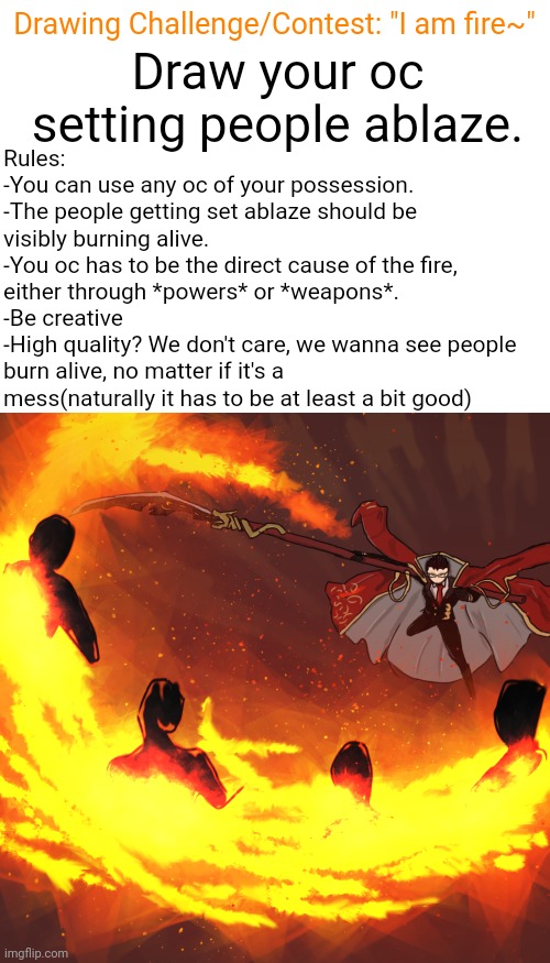 Drawing Challenge/Contest #1: I am fire~ | Drawing Challenge/Contest: "I am fire~"; Draw your oc setting people ablaze. Rules:
-You can use any oc of your possession.
-The people getting set ablaze should be visibly burning alive.
-You oc has to be the direct cause of the fire, either through *powers* or *weapons*.
-Be creative
-High quality? We don't care, we wanna see people burn alive, no matter if it's a mess(naturally it has to be at least a bit good) | image tagged in fire | made w/ Imgflip meme maker