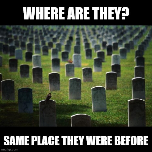 graveyard cemetary | WHERE ARE THEY? SAME PLACE THEY WERE BEFORE | image tagged in graveyard cemetary | made w/ Imgflip meme maker