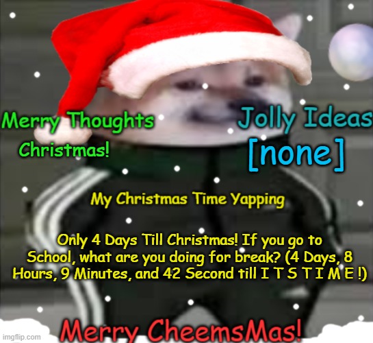 Xmas time! | [none]; Christmas! Only 4 Days Till Christmas! If you go to School, what are you doing for break? (4 Days, 8 Hours, 9 Minutes, and 42 Second till I T S T I M E !) | image tagged in merry cheemsmas | made w/ Imgflip meme maker