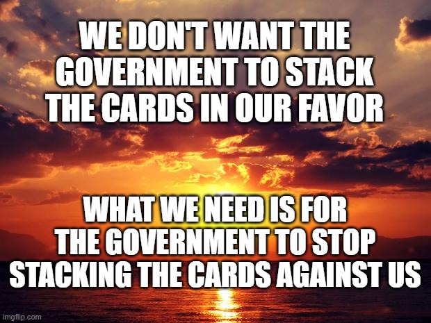 Sunset | WE DON'T WANT THE GOVERNMENT TO STACK THE CARDS IN OUR FAVOR; WHAT WE NEED IS FOR THE GOVERNMENT TO STOP STACKING THE CARDS AGAINST US | image tagged in sunset | made w/ Imgflip meme maker