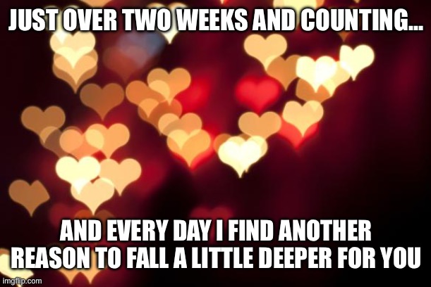 hearts | JUST OVER TWO WEEKS AND COUNTING…; AND EVERY DAY I FIND ANOTHER REASON TO FALL A LITTLE DEEPER FOR YOU | image tagged in hearts | made w/ Imgflip meme maker