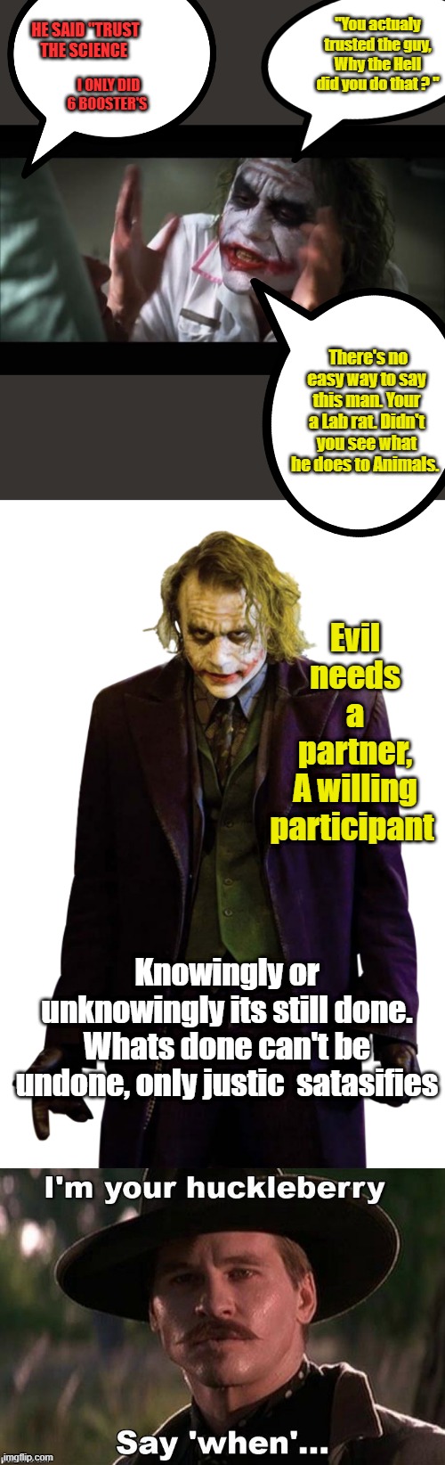 We live in a dark world,which seems to be getting much darker. We need Justice not a bunch of laws that protect criminals. . | HE SAID "TRUST THE SCIENCE; "You actualy trusted the guy, Why the Hell did you do that ? "; I ONLY DID 6 BOOSTER'S; There's no easy way to say this man. Your a Lab rat. Didn't you see what he does to Animals. Evil needs a partner, A willing participant; Knowingly or unknowingly its still done. Whats done can't be undone, only justic  satasifies | image tagged in memes,and everybody loses their minds | made w/ Imgflip meme maker