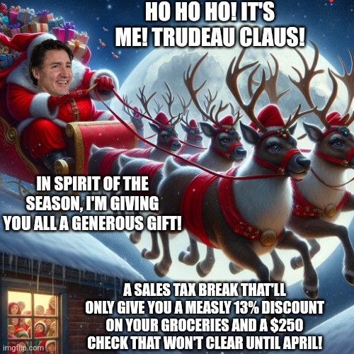 Trudeau Claus is giving everyone a very measly gift | HO HO HO! IT'S ME! TRUDEAU CLAUS! IN SPIRIT OF THE SEASON, I'M GIVING YOU ALL A GENEROUS GIFT! A SALES TAX BREAK THAT'LL ONLY GIVE YOU A MEASLY 13% DISCOUNT ON YOUR GROCERIES AND A $250 CHECK THAT WON'T CLEAR UNTIL APRIL! | image tagged in santa claus with a sleigh full of presents,justin trudeau,canada,scumbag | made w/ Imgflip meme maker