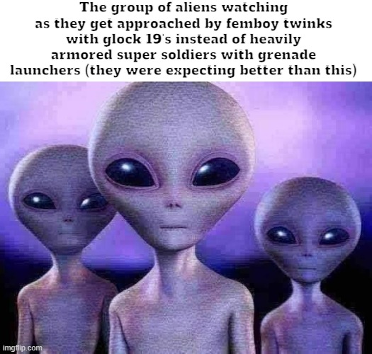 Real | The group of aliens watching as they get approached by femboy twinks with glock 19's instead of heavily armored super soldiers with grenade launchers (they were expecting better than this) | made w/ Imgflip meme maker