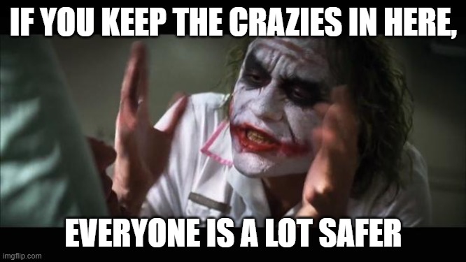 And everybody loses their minds | IF YOU KEEP THE CRAZIES IN HERE, EVERYONE IS A LOT SAFER | image tagged in memes,and everybody loses their minds | made w/ Imgflip meme maker