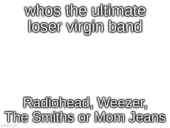 weezer is good dont be a biased baby | whos the ultimate loser virgin band; Radiohead, Weezer, The Smiths or Mom Jeans | image tagged in blank white template | made w/ Imgflip meme maker