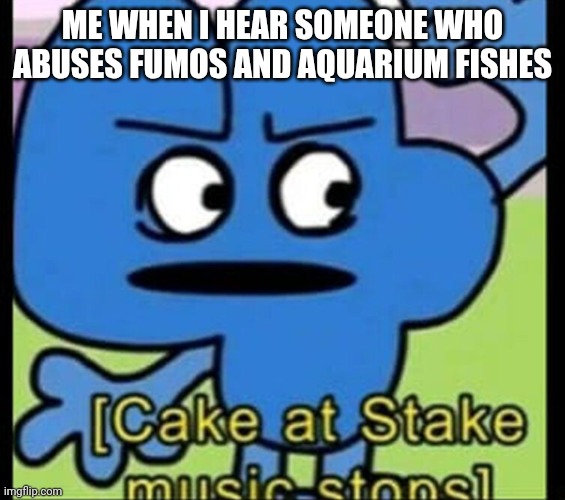 cake at stake music stops | ME WHEN I HEAR SOMEONE WHO ABUSES FUMOS AND AQUARIUM FISHES | image tagged in cake at stake music stops | made w/ Imgflip meme maker